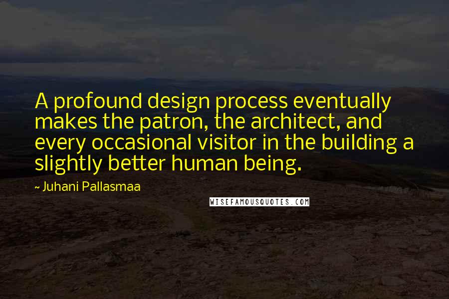 Juhani Pallasmaa Quotes: A profound design process eventually makes the patron, the architect, and every occasional visitor in the building a slightly better human being.