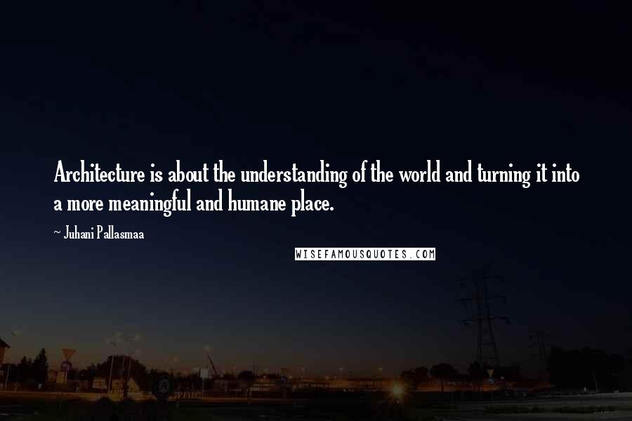 Juhani Pallasmaa Quotes: Architecture is about the understanding of the world and turning it into a more meaningful and humane place.