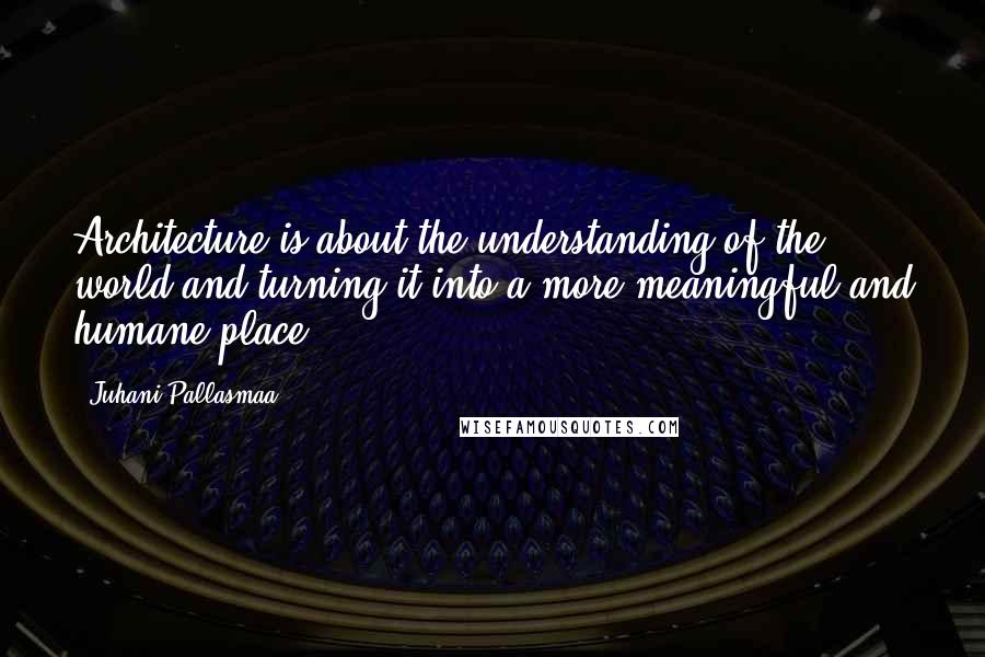 Juhani Pallasmaa Quotes: Architecture is about the understanding of the world and turning it into a more meaningful and humane place.