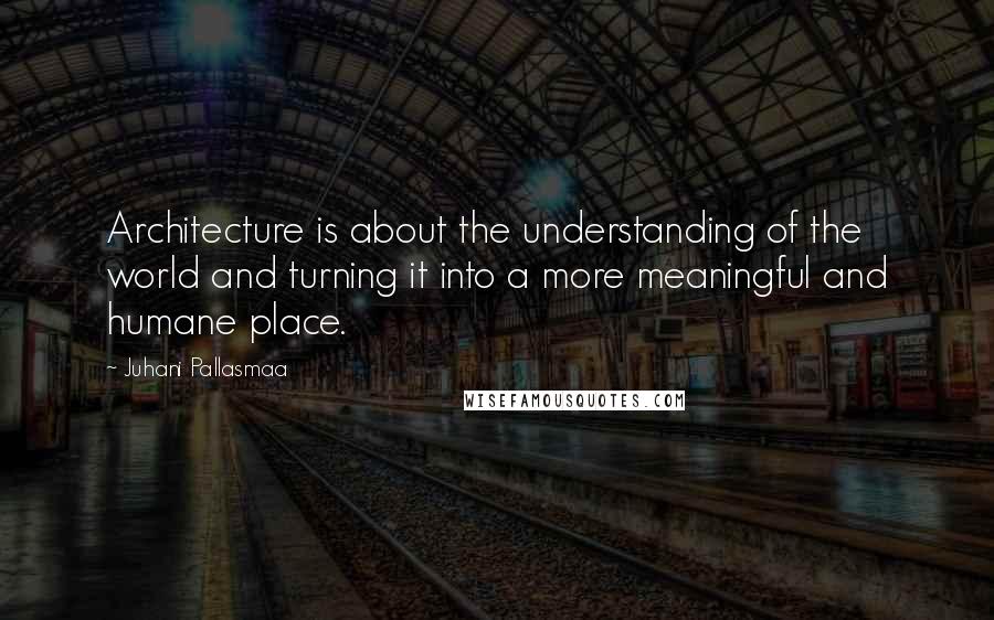 Juhani Pallasmaa Quotes: Architecture is about the understanding of the world and turning it into a more meaningful and humane place.