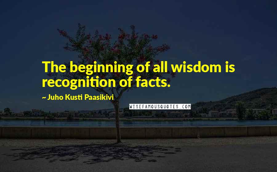 Juho Kusti Paasikivi Quotes: The beginning of all wisdom is recognition of facts.