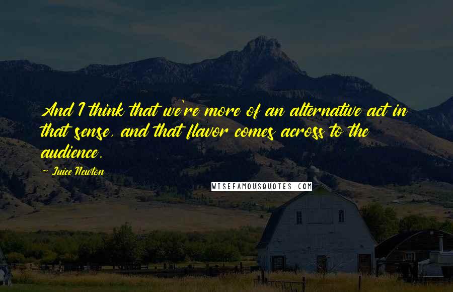 Juice Newton Quotes: And I think that we're more of an alternative act in that sense, and that flavor comes across to the audience.