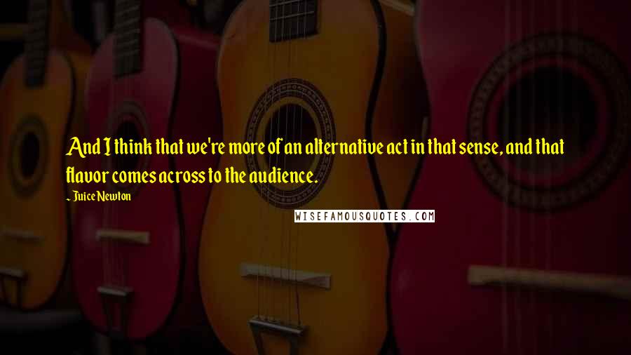 Juice Newton Quotes: And I think that we're more of an alternative act in that sense, and that flavor comes across to the audience.