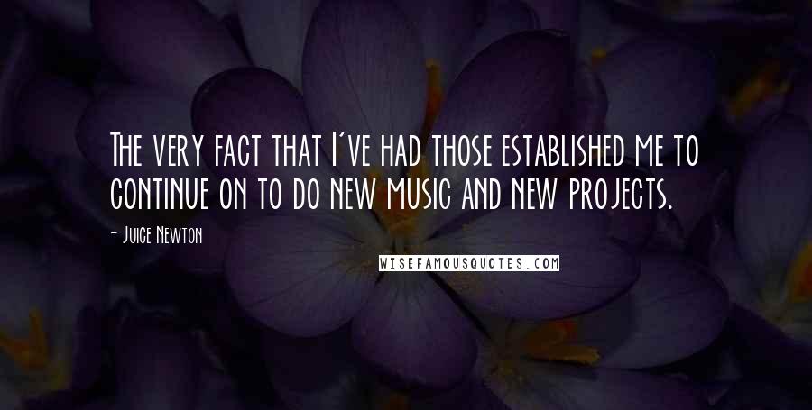 Juice Newton Quotes: The very fact that I've had those established me to continue on to do new music and new projects.