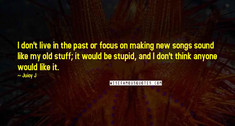 Juicy J Quotes: I don't live in the past or focus on making new songs sound like my old stuff; it would be stupid, and I don't think anyone would like it.