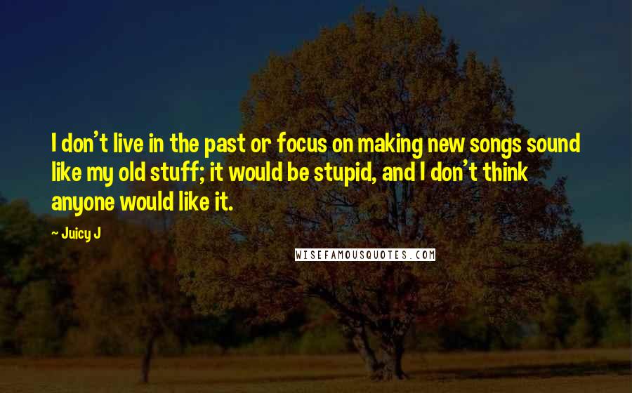 Juicy J Quotes: I don't live in the past or focus on making new songs sound like my old stuff; it would be stupid, and I don't think anyone would like it.