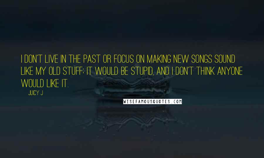 Juicy J Quotes: I don't live in the past or focus on making new songs sound like my old stuff; it would be stupid, and I don't think anyone would like it.