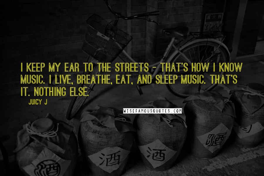 Juicy J Quotes: I keep my ear to the streets - that's how I know music. I live, breathe, eat, and sleep music. That's it. Nothing else.