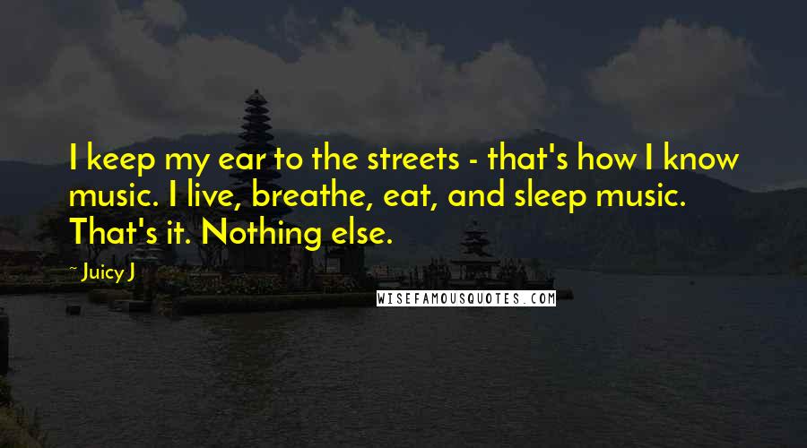 Juicy J Quotes: I keep my ear to the streets - that's how I know music. I live, breathe, eat, and sleep music. That's it. Nothing else.