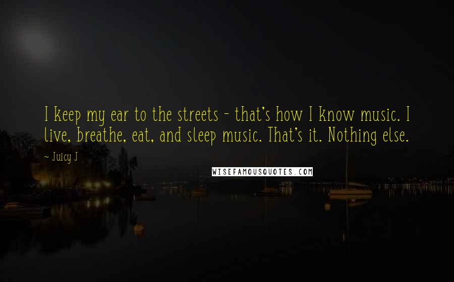 Juicy J Quotes: I keep my ear to the streets - that's how I know music. I live, breathe, eat, and sleep music. That's it. Nothing else.