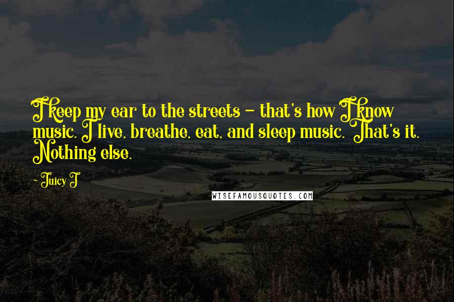 Juicy J Quotes: I keep my ear to the streets - that's how I know music. I live, breathe, eat, and sleep music. That's it. Nothing else.