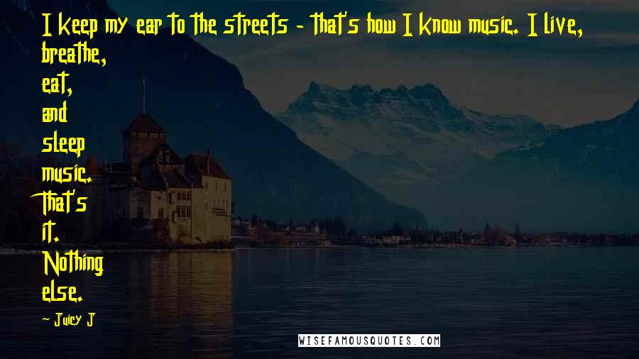Juicy J Quotes: I keep my ear to the streets - that's how I know music. I live, breathe, eat, and sleep music. That's it. Nothing else.