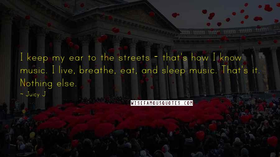 Juicy J Quotes: I keep my ear to the streets - that's how I know music. I live, breathe, eat, and sleep music. That's it. Nothing else.