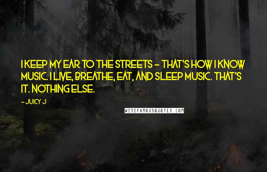 Juicy J Quotes: I keep my ear to the streets - that's how I know music. I live, breathe, eat, and sleep music. That's it. Nothing else.