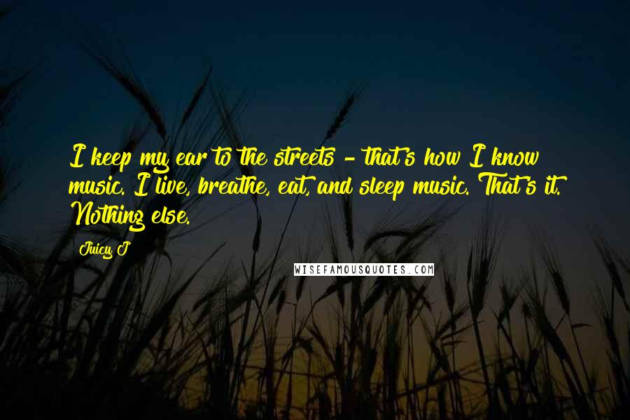 Juicy J Quotes: I keep my ear to the streets - that's how I know music. I live, breathe, eat, and sleep music. That's it. Nothing else.