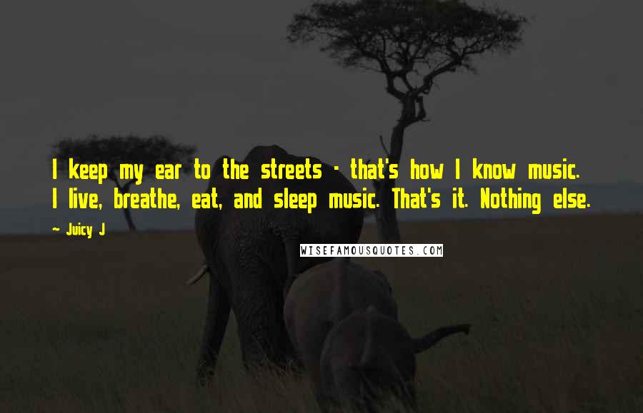 Juicy J Quotes: I keep my ear to the streets - that's how I know music. I live, breathe, eat, and sleep music. That's it. Nothing else.