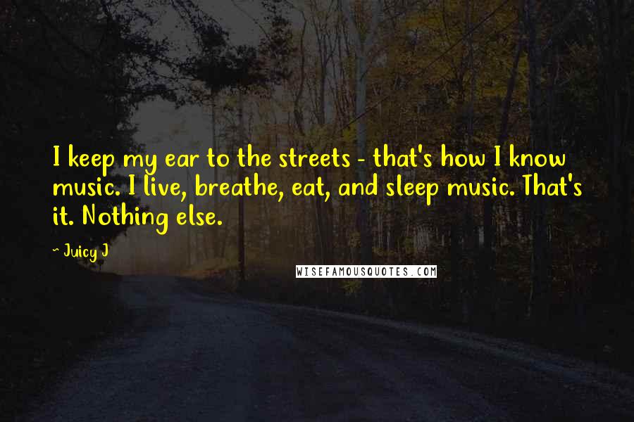 Juicy J Quotes: I keep my ear to the streets - that's how I know music. I live, breathe, eat, and sleep music. That's it. Nothing else.