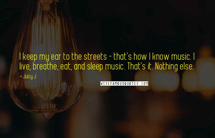 Juicy J Quotes: I keep my ear to the streets - that's how I know music. I live, breathe, eat, and sleep music. That's it. Nothing else.