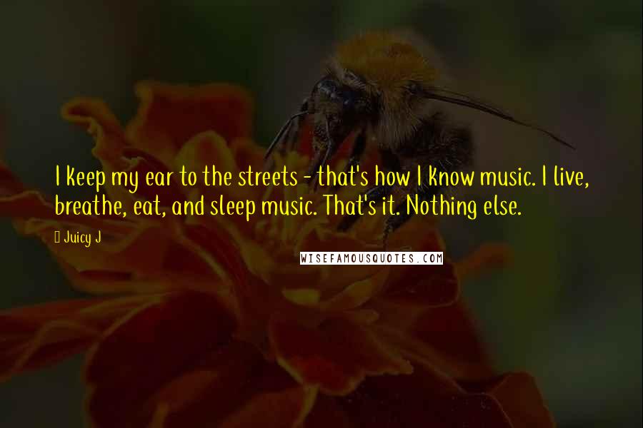 Juicy J Quotes: I keep my ear to the streets - that's how I know music. I live, breathe, eat, and sleep music. That's it. Nothing else.