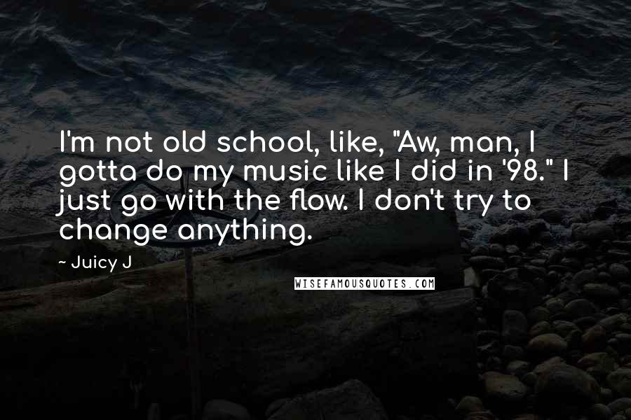 Juicy J Quotes: I'm not old school, like, "Aw, man, I gotta do my music like I did in '98." I just go with the flow. I don't try to change anything.