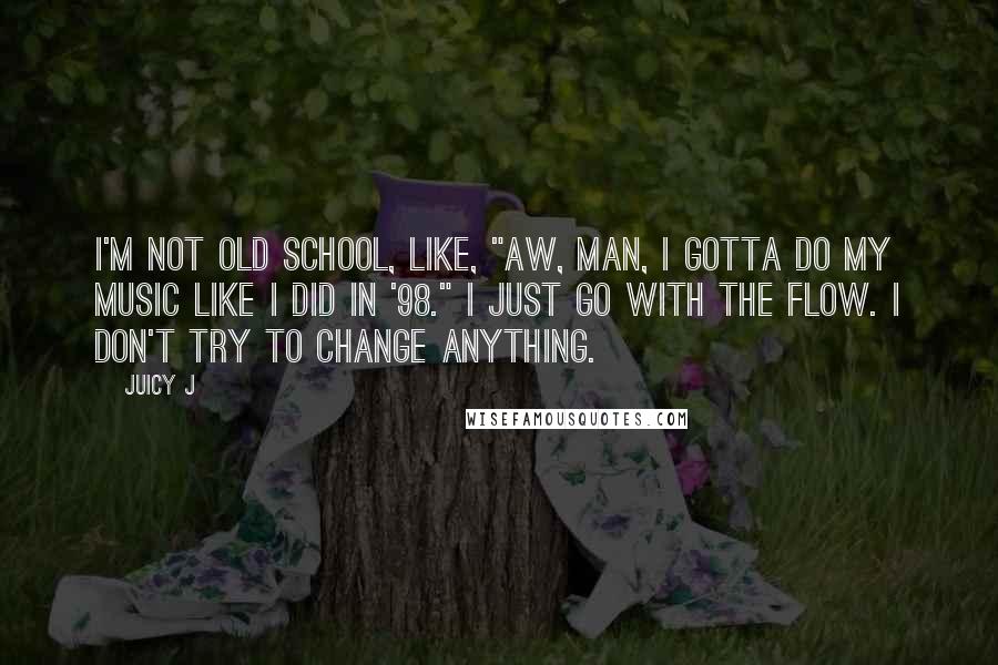 Juicy J Quotes: I'm not old school, like, "Aw, man, I gotta do my music like I did in '98." I just go with the flow. I don't try to change anything.