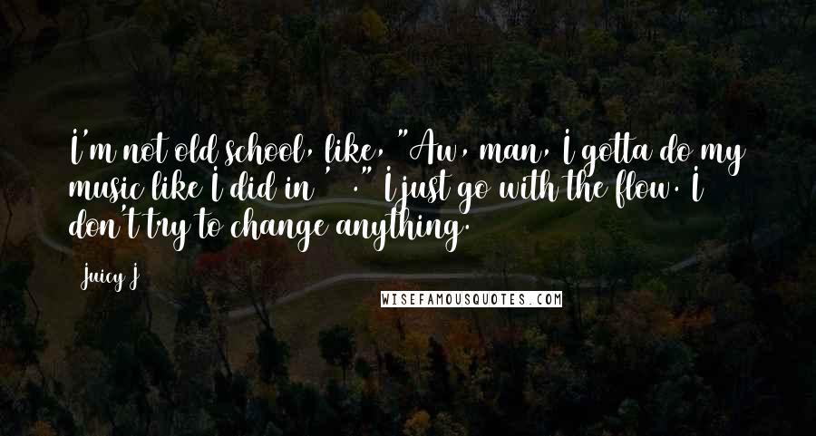 Juicy J Quotes: I'm not old school, like, "Aw, man, I gotta do my music like I did in '98." I just go with the flow. I don't try to change anything.