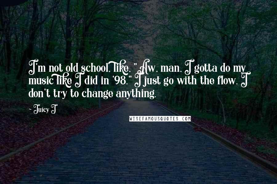 Juicy J Quotes: I'm not old school, like, "Aw, man, I gotta do my music like I did in '98." I just go with the flow. I don't try to change anything.