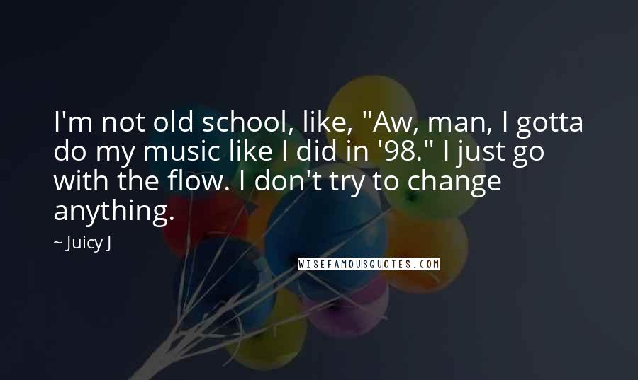 Juicy J Quotes: I'm not old school, like, "Aw, man, I gotta do my music like I did in '98." I just go with the flow. I don't try to change anything.