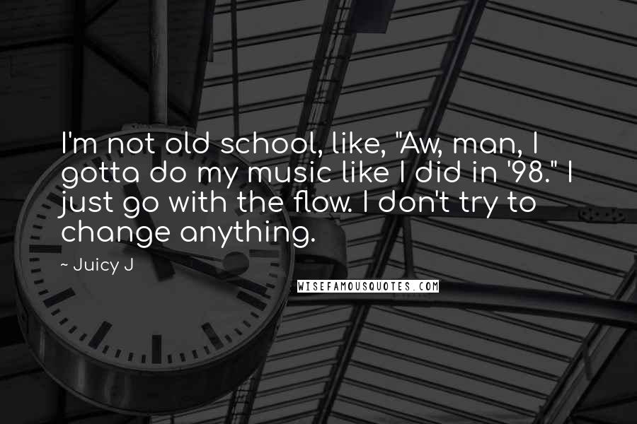 Juicy J Quotes: I'm not old school, like, "Aw, man, I gotta do my music like I did in '98." I just go with the flow. I don't try to change anything.