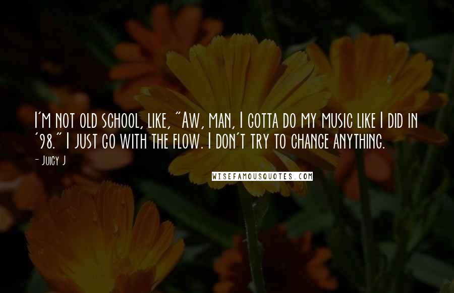 Juicy J Quotes: I'm not old school, like, "Aw, man, I gotta do my music like I did in '98." I just go with the flow. I don't try to change anything.