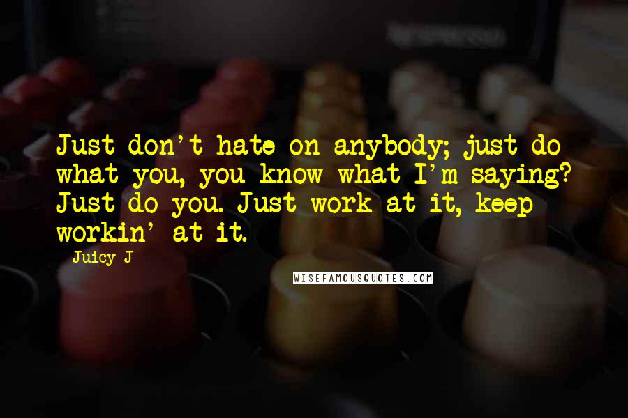 Juicy J Quotes: Just don't hate on anybody; just do what you, you know what I'm saying? Just do you. Just work at it, keep workin' at it.
