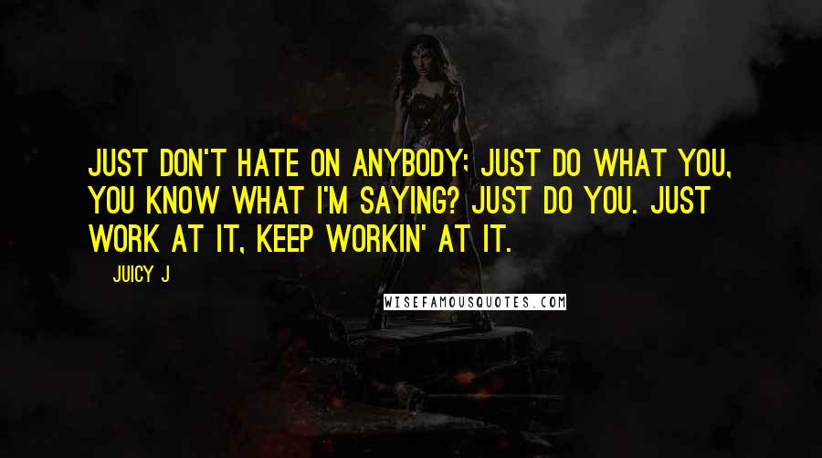 Juicy J Quotes: Just don't hate on anybody; just do what you, you know what I'm saying? Just do you. Just work at it, keep workin' at it.