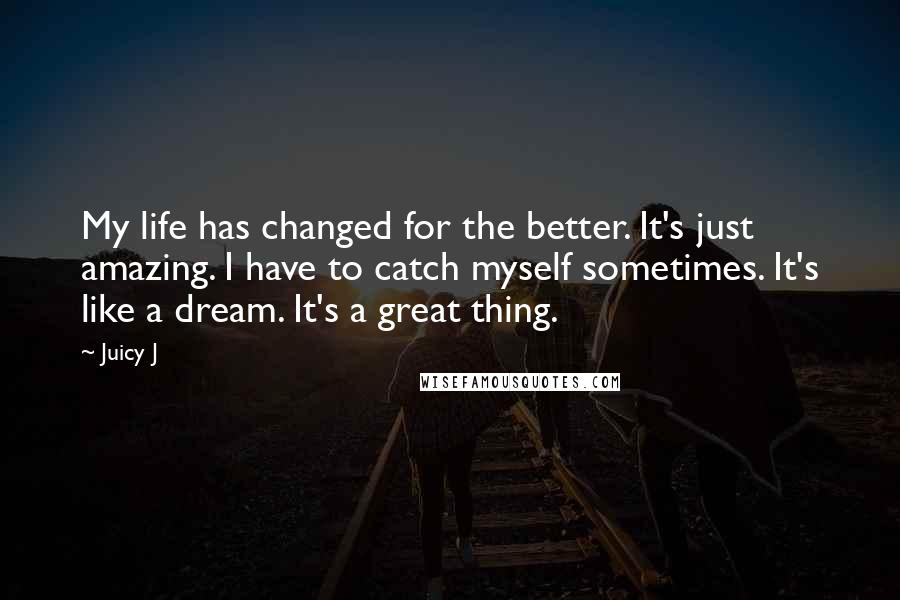 Juicy J Quotes: My life has changed for the better. It's just amazing. I have to catch myself sometimes. It's like a dream. It's a great thing.