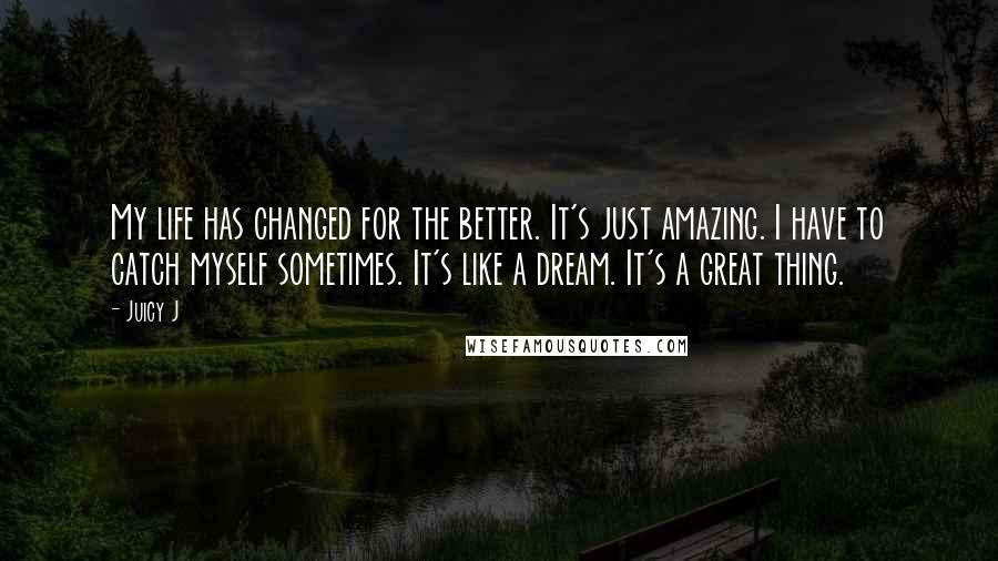 Juicy J Quotes: My life has changed for the better. It's just amazing. I have to catch myself sometimes. It's like a dream. It's a great thing.