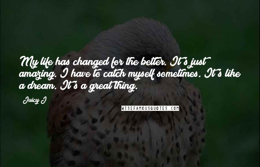 Juicy J Quotes: My life has changed for the better. It's just amazing. I have to catch myself sometimes. It's like a dream. It's a great thing.