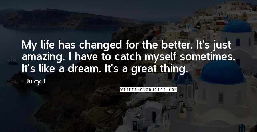 Juicy J Quotes: My life has changed for the better. It's just amazing. I have to catch myself sometimes. It's like a dream. It's a great thing.