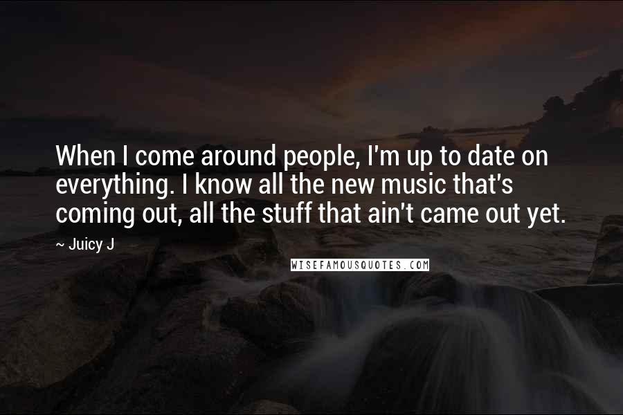 Juicy J Quotes: When I come around people, I'm up to date on everything. I know all the new music that's coming out, all the stuff that ain't came out yet.