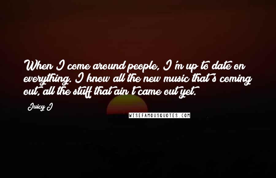 Juicy J Quotes: When I come around people, I'm up to date on everything. I know all the new music that's coming out, all the stuff that ain't came out yet.