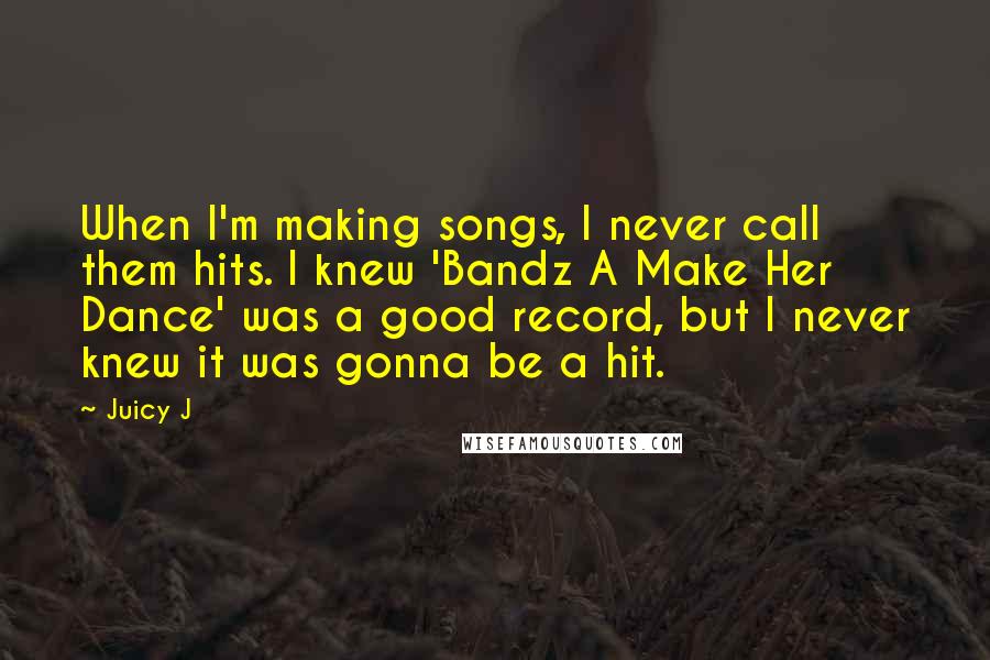 Juicy J Quotes: When I'm making songs, I never call them hits. I knew 'Bandz A Make Her Dance' was a good record, but I never knew it was gonna be a hit.