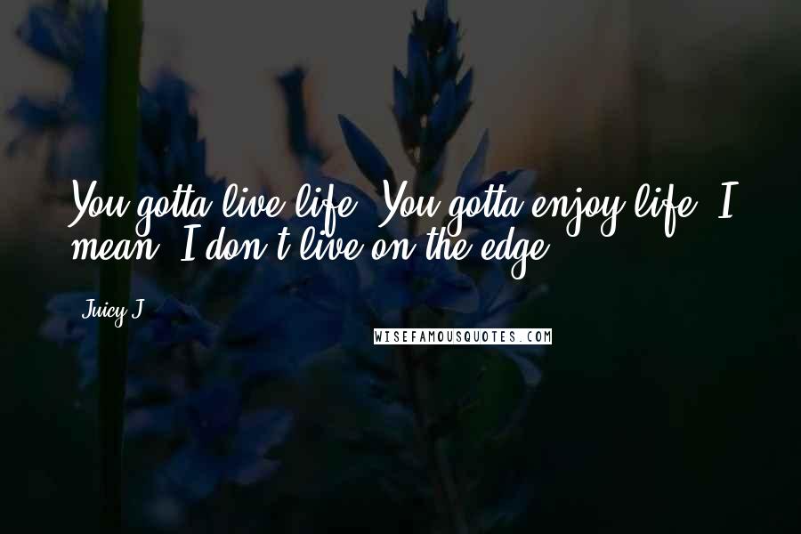 Juicy J Quotes: You gotta live life. You gotta enjoy life. I mean, I don't live on the edge.