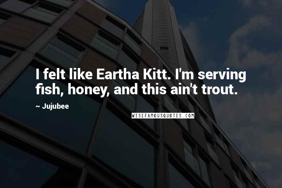 Jujubee Quotes: I felt like Eartha Kitt. I'm serving fish, honey, and this ain't trout.