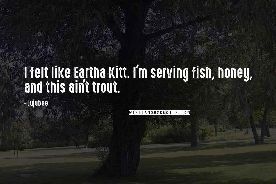 Jujubee Quotes: I felt like Eartha Kitt. I'm serving fish, honey, and this ain't trout.