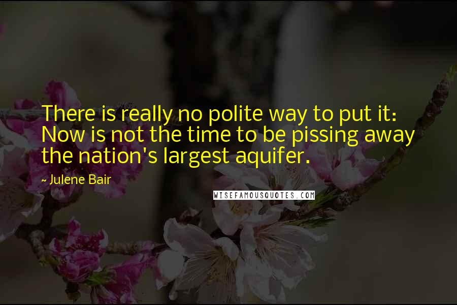 Julene Bair Quotes: There is really no polite way to put it: Now is not the time to be pissing away the nation's largest aquifer.