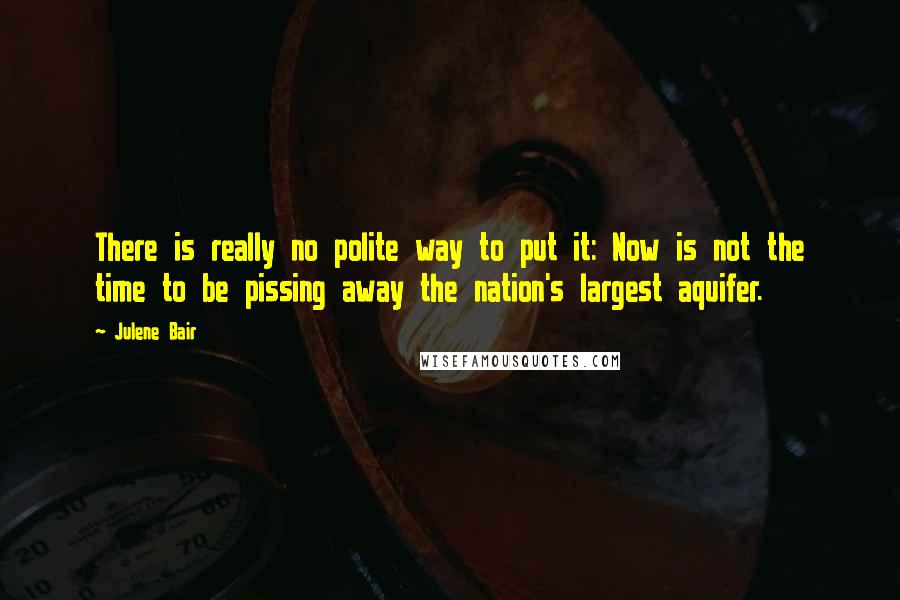 Julene Bair Quotes: There is really no polite way to put it: Now is not the time to be pissing away the nation's largest aquifer.