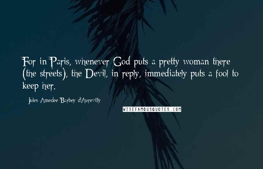 Jules Amedee Barbey D'Aurevilly Quotes: For in Paris, whenever God puts a pretty woman there (the streets), the Devil, in reply, immediately puts a fool to keep her.