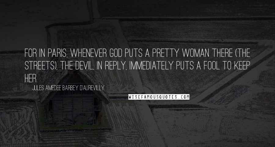 Jules Amedee Barbey D'Aurevilly Quotes: For in Paris, whenever God puts a pretty woman there (the streets), the Devil, in reply, immediately puts a fool to keep her.