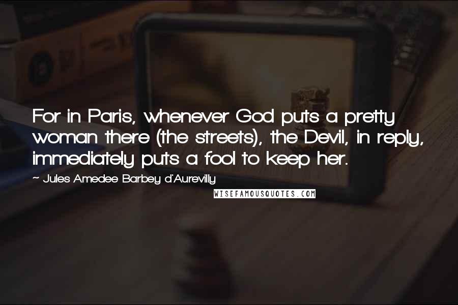 Jules Amedee Barbey D'Aurevilly Quotes: For in Paris, whenever God puts a pretty woman there (the streets), the Devil, in reply, immediately puts a fool to keep her.