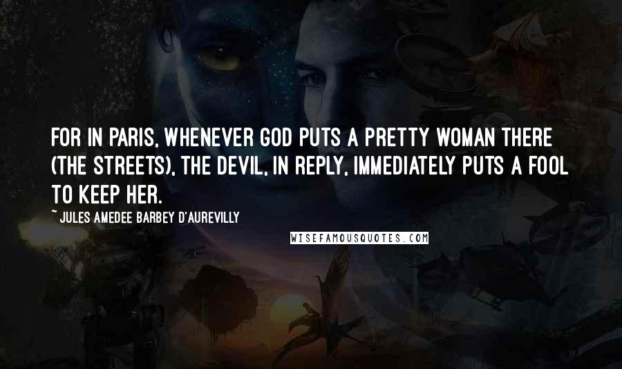 Jules Amedee Barbey D'Aurevilly Quotes: For in Paris, whenever God puts a pretty woman there (the streets), the Devil, in reply, immediately puts a fool to keep her.