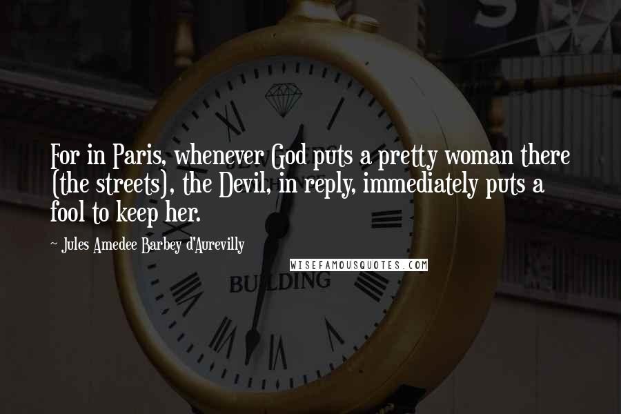 Jules Amedee Barbey D'Aurevilly Quotes: For in Paris, whenever God puts a pretty woman there (the streets), the Devil, in reply, immediately puts a fool to keep her.