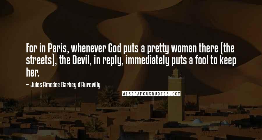 Jules Amedee Barbey D'Aurevilly Quotes: For in Paris, whenever God puts a pretty woman there (the streets), the Devil, in reply, immediately puts a fool to keep her.